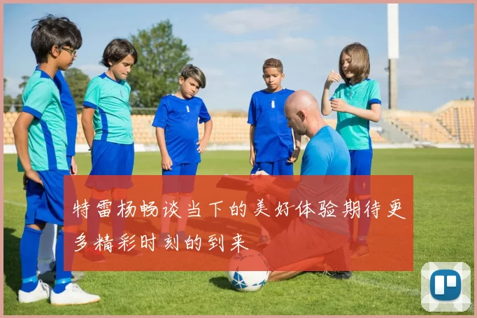 特雷杨畅谈当下的美好体验期待更多精彩时刻的到来