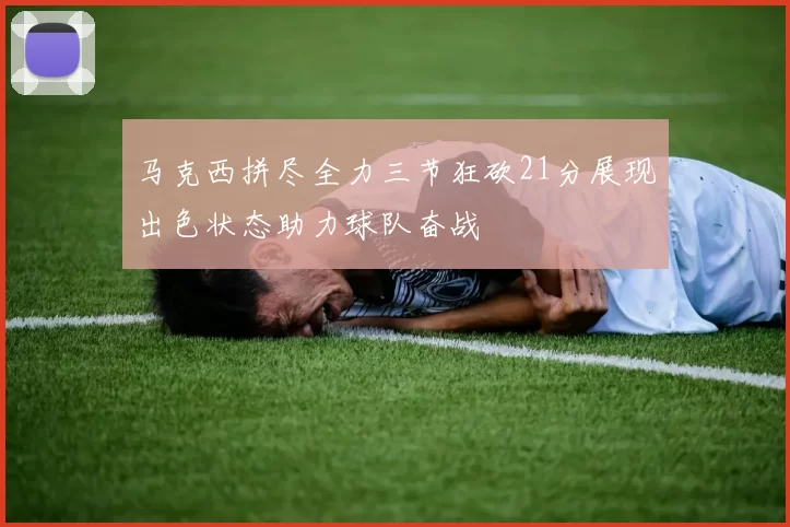 马克西拼尽全力三节狂砍21分展现出色状态助力球队奋战