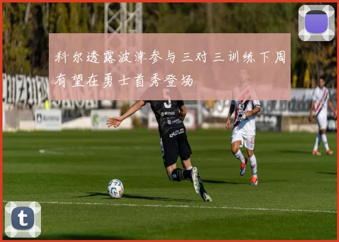 科尔透露波津参与三对三训练下周有望在勇士首秀登场