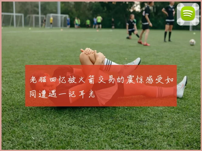 老猫回忆被火箭交易的震惊感受如同遭遇一记耳光