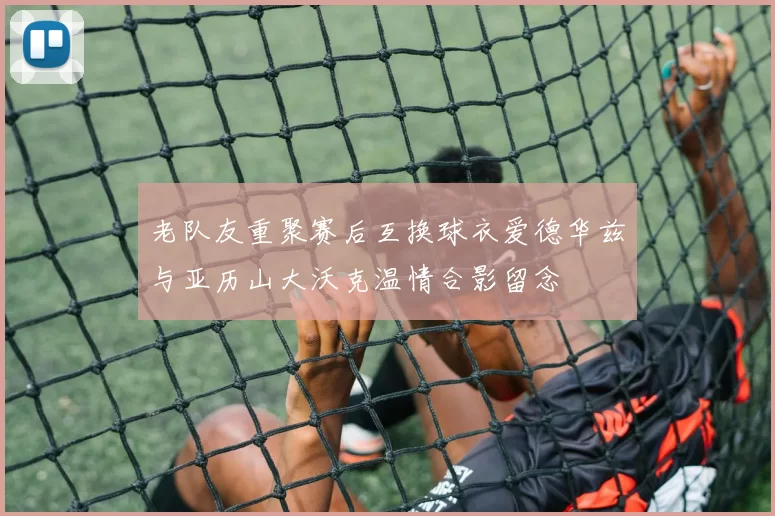 老队友重聚赛后互换球衣爱德华兹与亚历山大沃克温情合影留念