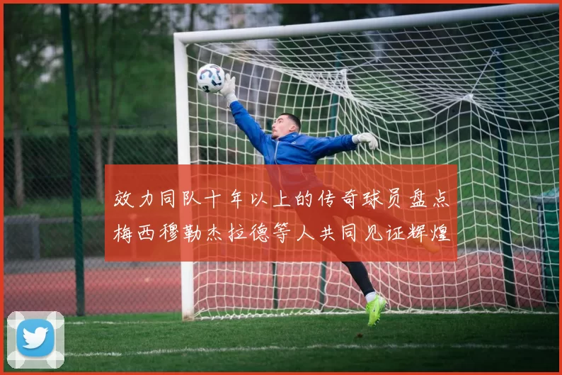 效力同队十年以上的传奇球员盘点梅西穆勒杰拉德等人共同见证辉煌岁月