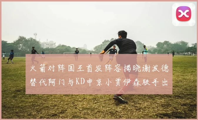 火箭对阵国王首发阵容揭晓谢泼德替代阿门与KD申京小贾伊森联手出战