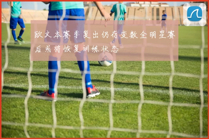 欧文本赛季复出仍存变数全明星赛后或将恢复训练状态