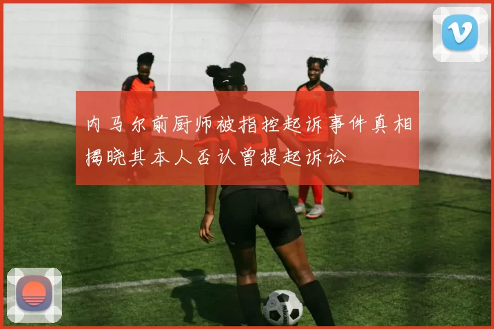内马尔前厨师被指控起诉事件真相揭晓其本人否认曾提起诉讼