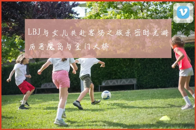 LBJ与女儿共赴客场之旅亲密时光游历恶魔岛与金门大桥