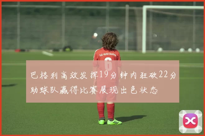 巴格利高效发挥19分钟内狂砍22分助球队赢得比赛展现出色状态