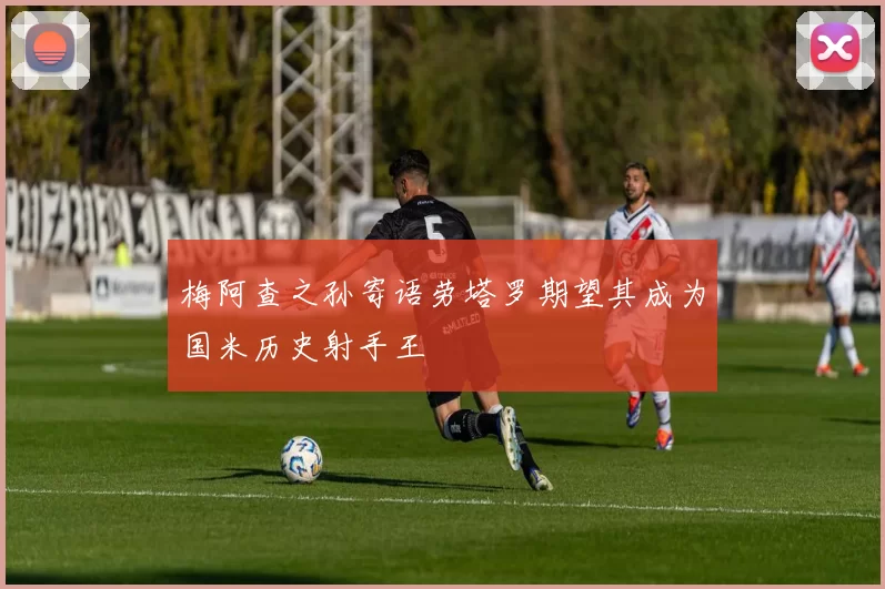 梅阿查之孙寄语劳塔罗期望其成为国米历史射手王
