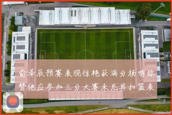 俞泽辰预赛表现惊艳获满分杨鸣称赞他应参加三分大赛未见其扣篮表现