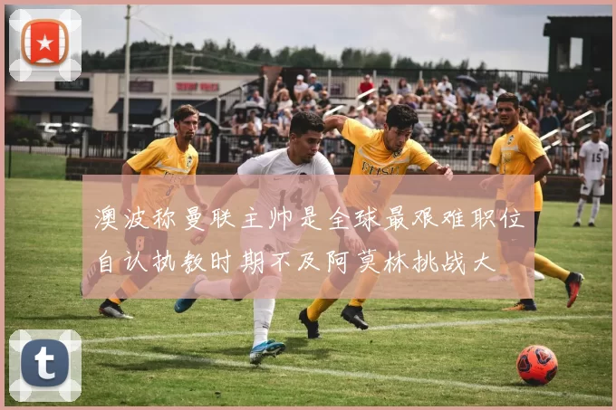 澳波称曼联主帅是全球最艰难职位自认执教时期不及阿莫林挑战大