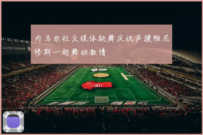 内马尔社交媒体跳舞庆祝声援维尼修斯一起舞动激情