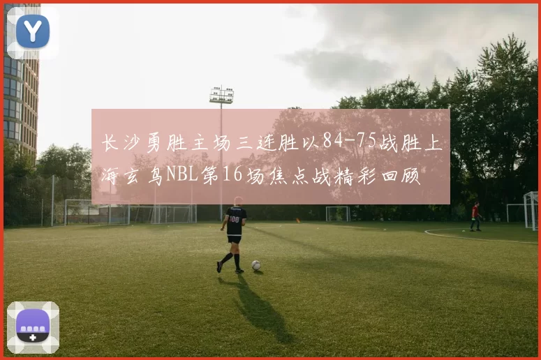 长沙勇胜主场三连胜以84-75战胜上海玄鸟NBL第16场焦点战精彩回顾