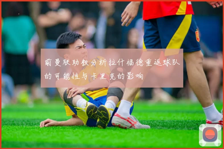 前曼联助教分析拉什福德重返球队的可能性与卡里克的影响