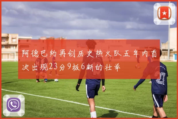 阿德巴约再创历史热火队五年内首次出现23分9板6断的壮举