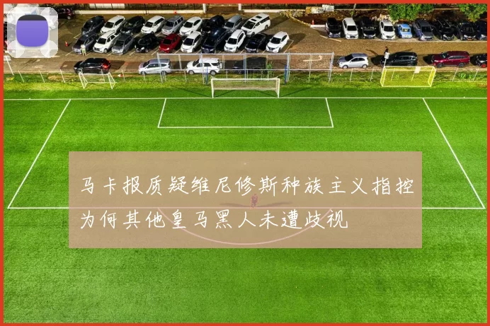 马卡报质疑维尼修斯种族主义指控为何其他皇马黑人未遭歧视