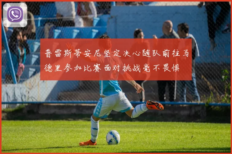 普雷斯蒂安尼坚定决心随队前往马德里参加比赛面对挑战毫不畏惧
