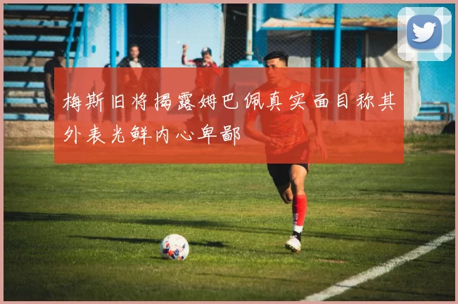 梅斯旧将揭露姆巴佩真实面目称其外表光鲜内心卑鄙