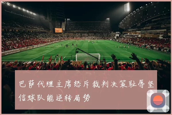 巴萨代理主席怒斥裁判决策耻辱坚信球队能逆转局势