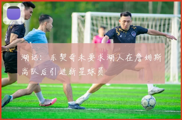 湖记：东契奇未要求湖人在詹姆斯离队后引进新星球员