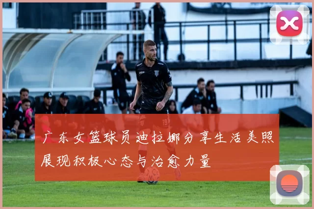 广东女篮球员迪拉娜分享生活美照展现积极心态与治愈力量