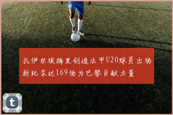 扎伊尔埃梅里创造法甲U20球员出场新纪录达169场为巴黎贡献力量