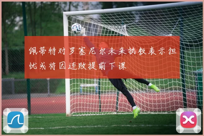 佩蒂特对罗塞尼尔未来执教表示担忧或将因连败提前下课
