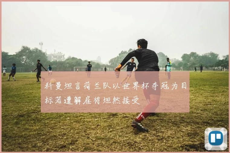 科曼坦言荷兰队以世界杯夺冠为目标若遭解雇将坦然接受
