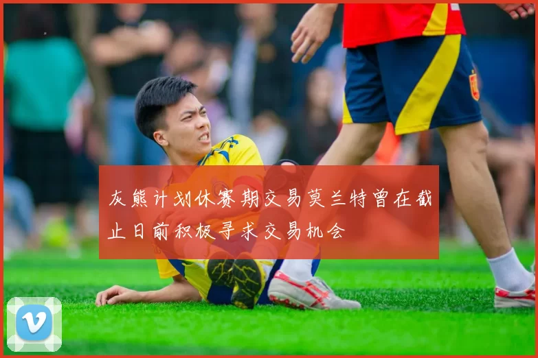 灰熊计划休赛期交易莫兰特曾在截止日前积极寻求交易机会